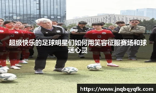 超级快乐的足球明星们如何用笑容征服赛场和球迷心灵